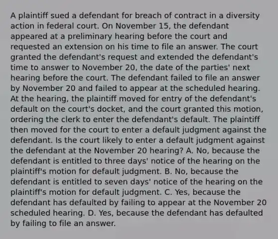 A plaintiff sued a defendant for breach of contract in a diversity action in federal court. On November 15, the defendant appeared at a preliminary hearing before the court and requested an extension on his time to file an answer. The court granted the defendant's request and extended the defendant's time to answer to November 20, the date of the parties' next hearing before the court. The defendant failed to file an answer by November 20 and failed to appear at the scheduled hearing. At the hearing, the plaintiff moved for entry of the defendant's default on the court's docket, and the court granted this motion, ordering the clerk to enter the defendant's default. The plaintiff then moved for the court to enter a default judgment against the defendant. Is the court likely to enter a default judgment against the defendant at the November 20 hearing? A. No, because the defendant is entitled to three days' notice of the hearing on the plaintiff's motion for default judgment. B. No, because the defendant is entitled to seven days' notice of the hearing on the plaintiff's motion for default judgment. C. Yes, because the defendant has defaulted by failing to appear at the November 20 scheduled hearing. D. Yes, because the defendant has defaulted by failing to file an answer.