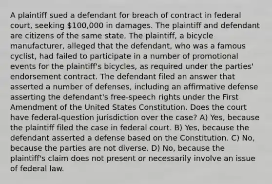 A plaintiff sued a defendant for breach of contract in federal court, seeking 100,000 in damages. The plaintiff and defendant are citizens of the same state. The plaintiff, a bicycle manufacturer, alleged that the defendant, who was a famous cyclist, had failed to participate in a number of promotional events for the plaintiff's bicycles, as required under the parties' endorsement contract. The defendant filed an answer that asserted a number of defenses, including an affirmative defense asserting the defendant's free-speech rights under the First Amendment of the United States Constitution. Does the court have federal-question jurisdiction over the case? A) Yes, because the plaintiff filed the case in federal court. B) Yes, because the defendant asserted a defense based on the Constitution. C) No, because the parties are not diverse. D) No, because the plaintiff's claim does not present or necessarily involve an issue of federal law.