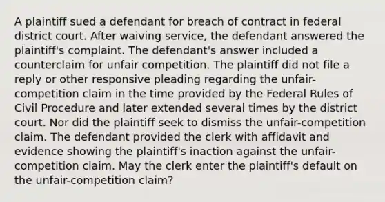 A plaintiff sued a defendant for breach of contract in federal district court. After waiving service, the defendant answered the plaintiff's complaint. The defendant's answer included a counterclaim for unfair competition. The plaintiff did not file a reply or other responsive pleading regarding the unfair-competition claim in the time provided by the Federal Rules of Civil Procedure and later extended several times by the district court. Nor did the plaintiff seek to dismiss the unfair-competition claim. The defendant provided the clerk with affidavit and evidence showing the plaintiff's inaction against the unfair-competition claim. May the clerk enter the plaintiff's default on the unfair-competition claim?