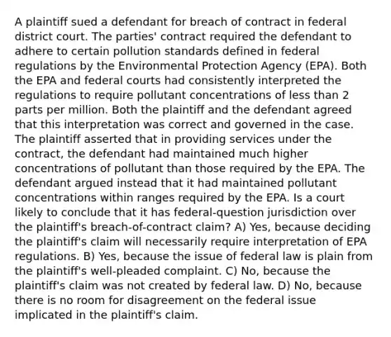 A plaintiff sued a defendant for breach of contract in federal district court. The parties' contract required the defendant to adhere to certain pollution standards defined in federal regulations by the Environmental Protection Agency (EPA). Both the EPA and federal courts had consistently interpreted the regulations to require pollutant concentrations of less than 2 parts per million. Both the plaintiff and the defendant agreed that this interpretation was correct and governed in the case. The plaintiff asserted that in providing services under the contract, the defendant had maintained much higher concentrations of pollutant than those required by the EPA. The defendant argued instead that it had maintained pollutant concentrations within ranges required by the EPA. Is a court likely to conclude that it has federal-question jurisdiction over the plaintiff's breach-of-contract claim? A) Yes, because deciding the plaintiff's claim will necessarily require interpretation of EPA regulations. B) Yes, because the issue of federal law is plain from the plaintiff's well-pleaded complaint. C) No, because the plaintiff's claim was not created by federal law. D) No, because there is no room for disagreement on the federal issue implicated in the plaintiff's claim.