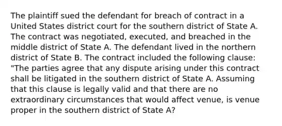 The plaintiff sued the defendant for breach of contract in a United States district court for the southern district of State A. The contract was negotiated, executed, and breached in the middle district of State A. The defendant lived in the northern district of State B. The contract included the following clause: "The parties agree that any dispute arising under this contract shall be litigated in the southern district of State A. Assuming that this clause is legally valid and that there are no extraordinary circumstances that would affect venue, is venue proper in the southern district of State A?