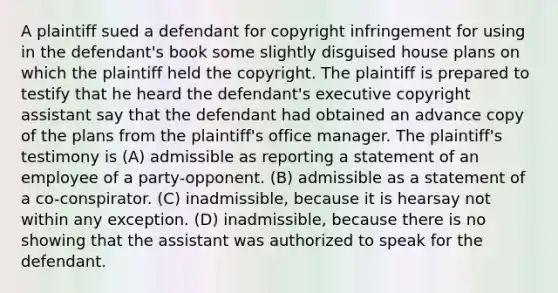 A plaintiff sued a defendant for copyright infringement for using in the defendant's book some slightly disguised house plans on which the plaintiff held the copyright. The plaintiff is prepared to testify that he heard the defendant's executive copyright assistant say that the defendant had obtained an advance copy of the plans from the plaintiff's office manager. The plaintiff's testimony is (A) admissible as reporting a statement of an employee of a party-opponent. (B) admissible as a statement of a co-conspirator. (C) inadmissible, because it is hearsay not within any exception. (D) inadmissible, because there is no showing that the assistant was authorized to speak for the defendant.