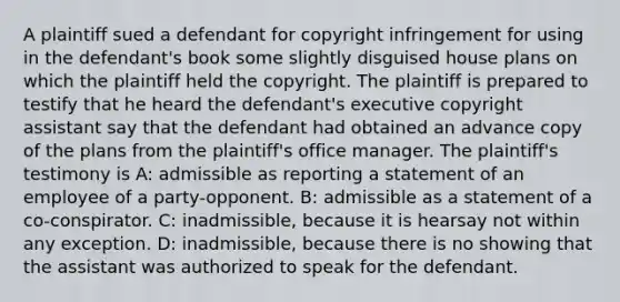 A plaintiff sued a defendant for copyright infringement for using in the defendant's book some slightly disguised house plans on which the plaintiff held the copyright. The plaintiff is prepared to testify that he heard the defendant's executive copyright assistant say that the defendant had obtained an advance copy of the plans from the plaintiff's office manager. The plaintiff's testimony is A: admissible as reporting a statement of an employee of a party-opponent. B: admissible as a statement of a co-conspirator. C: inadmissible, because it is hearsay not within any exception. D: inadmissible, because there is no showing that the assistant was authorized to speak for the defendant.