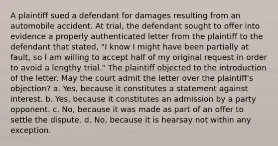 A plaintiff sued a defendant for damages resulting from an automobile accident. At trial, the defendant sought to offer into evidence a properly authenticated letter from the plaintiff to the defendant that stated, "I know I might have been partially at fault, so I am willing to accept half of my original request in order to avoid a lengthy trial." The plaintiff objected to the introduction of the letter. May the court admit the letter over the plaintiff's objection? a. Yes, because it constitutes a statement against interest. b. Yes, because it constitutes an admission by a party opponent. c. No, because it was made as part of an offer to settle the dispute. d. No, because it is hearsay not within any exception.