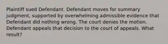 Plaintiff sued Defendant. Defendant moves for summary judgment, supported by overwhelming admissible evidence that Defendant did nothing wrong. The court denies the motion. Defendant appeals that decision to the court of appeals. What result?