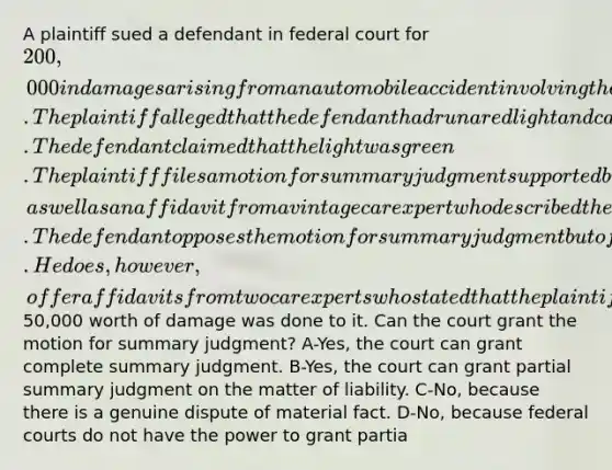 A plaintiff sued a defendant in federal court for 200,000 in damages arising from an automobile accident involving the plaintiff's vintage sports car. The plaintiff alleged that the defendant had run a red light and caused the accident. The defendant claimed that the light was green. The plaintiff files a motion for summary judgment supported by an authenticated surveillance video that clearly shows the defendant driving through the red light, as well as an affidavit from a vintage car expert who described the value of the plaintiff's car and the cost of repairing the damage. The defendant opposes the motion for summary judgment but offers no supporting evidence regarding the color of the light. He does, however, offer affidavits from two car experts who stated that the plaintiff's car was not nearly as valuable as he claimed and that only50,000 worth of damage was done to it. Can the court grant the motion for summary judgment? A-Yes, the court can grant complete summary judgment. B-Yes, the court can grant partial summary judgment on the matter of liability. C-No, because there is a genuine dispute of material fact. D-No, because federal courts do not have the power to grant partia