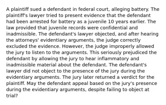 A plaintiff sued a defendant in federal court, alleging battery. The plaintiff's lawyer tried to present evidence that the defendant had been arrested for battery as a juvenile 10 years earlier. The law provided that juvenile records were confidential and inadmissible. The defendant's lawyer objected, and after hearing the attorneys' evidentiary arguments, the judge correctly excluded the evidence. However, the judge improperly allowed the jury to listen to the arguments. This seriously prejudiced the defendant by allowing the jury to hear inflammatory and inadmissible material about the defendant. The defendant's lawyer did not object to the presence of the jury during the evidentiary arguments. The jury later returned a verdict for the plaintiff. May the defendant appeal based on the jury's presence during the evidentiary arguments, despite failing to object at trial?