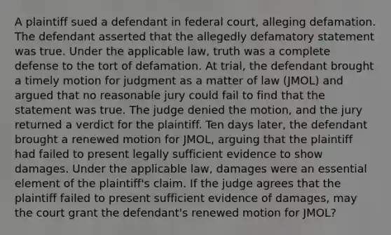 A plaintiff sued a defendant in federal court, alleging defamation. The defendant asserted that the allegedly defamatory statement was true. Under the applicable law, truth was a complete defense to the tort of defamation. At trial, the defendant brought a timely motion for judgment as a matter of law (JMOL) and argued that no reasonable jury could fail to find that the statement was true. The judge denied the motion, and the jury returned a verdict for the plaintiff. Ten days later, the defendant brought a renewed motion for JMOL, arguing that the plaintiff had failed to present legally sufficient evidence to show damages. Under the applicable law, damages were an essential element of the plaintiff's claim. If the judge agrees that the plaintiff failed to present sufficient evidence of damages, may the court grant the defendant's renewed motion for JMOL?