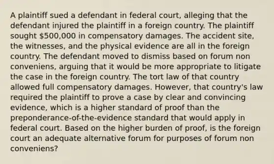 A plaintiff sued a defendant in federal court, alleging that the defendant injured the plaintiff in a foreign country. The plaintiff sought 500,000 in compensatory damages. The accident site, the witnesses, and the physical evidence are all in the foreign country. The defendant moved to dismiss based on forum non conveniens, arguing that it would be more appropriate to litigate the case in the foreign country. The tort law of that country allowed full compensatory damages. However, that country's law required the plaintiff to prove a case by clear and convincing evidence, which is a higher standard of proof than the preponderance-of-the-evidence standard that would apply in federal court. Based on the higher burden of proof, is the foreign court an adequate alternative forum for purposes of forum non conveniens?