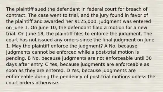 The plaintiff sued the defendant in federal court for breach of contract. The case went to trial, and the jury found in favor of the plaintiff and awarded her 125,000. Judgment was entered on June 1. On June 10, the defendant filed a motion for a new trial. On June 18, the plaintiff files to enforce the judgment. The court has not issued any orders since the final judgment on June 1. May the plaintiff enforce the judgment? A No, because judgments cannot be enforced while a post-trial motion is pending. B No, because judgments are not enforceable until 30 days after entry. C Yes, because judgments are enforceable as soon as they are entered. D Yes, because judgments are enforceable during the pendency of post-trial motions unless the court orders otherwise.