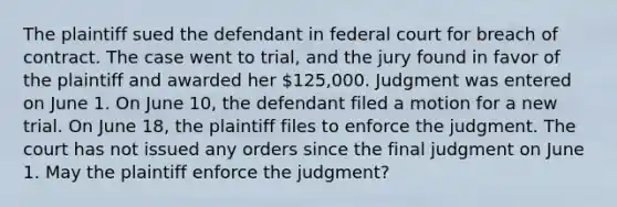 The plaintiff sued the defendant in federal court for breach of contract. The case went to trial, and the jury found in favor of the plaintiff and awarded her 125,000. Judgment was entered on June 1. On June 10, the defendant filed a motion for a new trial. On June 18, the plaintiff files to enforce the judgment. The court has not issued any orders since the final judgment on June 1. May the plaintiff enforce the judgment?