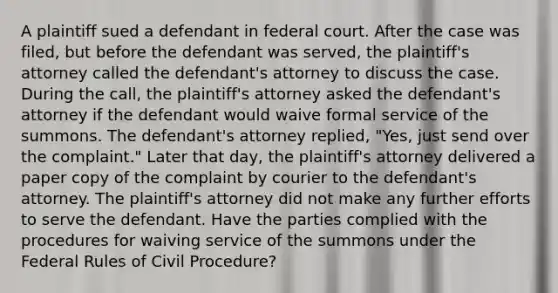 A plaintiff sued a defendant in federal court. After the case was filed, but before the defendant was served, the plaintiff's attorney called the defendant's attorney to discuss the case. During the call, the plaintiff's attorney asked the defendant's attorney if the defendant would waive formal service of the summons. The defendant's attorney replied, "Yes, just send over the complaint." Later that day, the plaintiff's attorney delivered a paper copy of the complaint by courier to the defendant's attorney. The plaintiff's attorney did not make any further efforts to serve the defendant. Have the parties complied with the procedures for waiving service of the summons under the Federal Rules of Civil Procedure?