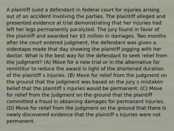 A plaintiff sued a defendant in federal court for injuries arising out of an accident involving the parties. The plaintiff alleged and presented evidence at trial demonstrating that her injuries had left her legs permanently paralyzed. The jury found in favor of the plaintiff and awarded her 5 million in damages. Two months after the court entered judgment, the defendant was given a videotape made that day showing the plaintiff jogging with her doctor. What is the best way for the defendant to seek relief from the judgment? (A) Move for a new trial or in the alternative for remittitur to reduce the award in light of the shortened duration of the plaintiff s injuries. (B) Move for relief from the judgment on the ground that the judgment was based on the jury s mistaken belief that the plaintiff s injuries would be permanent. (C) Move for relief from the judgment on the ground that the plaintiff committed a fraud in obtaining damages for permanent injuries. (D) Move for relief from the judgment on the ground that there is newly discovered evidence that the plaintiff s injuries were not permanent.