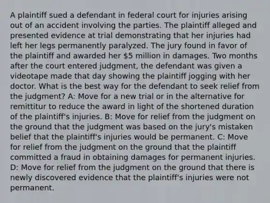 A plaintiff sued a defendant in federal court for injuries arising out of an accident involving the parties. The plaintiff alleged and presented evidence at trial demonstrating that her injuries had left her legs permanently paralyzed. The jury found in favor of the plaintiff and awarded her 5 million in damages. Two months after the court entered judgment, the defendant was given a videotape made that day showing the plaintiff jogging with her doctor. What is the best way for the defendant to seek relief from the judgment? A: Move for a new trial or in the alternative for remittitur to reduce the award in light of the shortened duration of the plaintiff's injuries. B: Move for relief from the judgment on the ground that the judgment was based on the jury's mistaken belief that the plaintiff's injuries would be permanent. C: Move for relief from the judgment on the ground that the plaintiff committed a fraud in obtaining damages for permanent injuries. D: Move for relief from the judgment on the ground that there is newly discovered evidence that the plaintiff's injuries were not permanent.