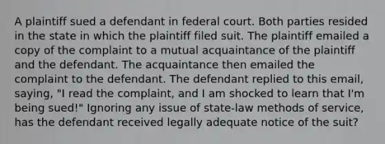 A plaintiff sued a defendant in federal court. Both parties resided in the state in which the plaintiff filed suit. The plaintiff emailed a copy of the complaint to a mutual acquaintance of the plaintiff and the defendant. The acquaintance then emailed the complaint to the defendant. The defendant replied to this email, saying, "I read the complaint, and I am shocked to learn that I'm being sued!" Ignoring any issue of state-law methods of service, has the defendant received legally adequate notice of the suit?