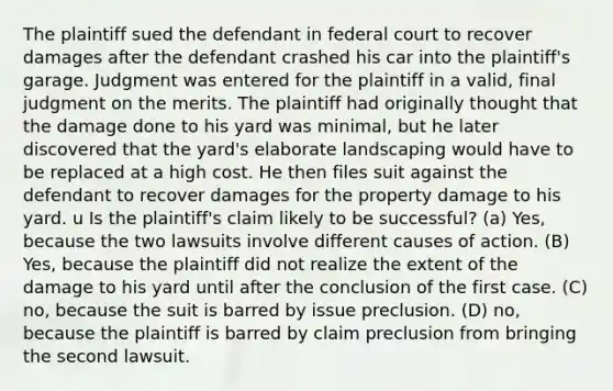 The plaintiff sued the defendant in federal court to recover damages after the defendant crashed his car into the plaintiff's garage. Judgment was entered for the plaintiff in a valid, final judgment on the merits. The plaintiff had originally thought that the damage done to his yard was minimal, but he later discovered that the yard's elaborate landscaping would have to be replaced at a high cost. He then files suit against the defendant to recover damages for the property damage to his yard. u Is the plaintiff's claim likely to be successful? (a) Yes, because the two lawsuits involve different causes of action. (B) Yes, because the plaintiff did not realize the extent of the damage to his yard until after the conclusion of the first case. (C) no, because the suit is barred by issue preclusion. (D) no, because the plaintiff is barred by claim preclusion from bringing the second lawsuit.