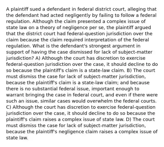 A plaintiff sued a defendant in federal district court, alleging that the defendant had acted negligently by failing to follow a federal regulation. Although the claim presented a complex issue of state law on a theory of negligence per se, the plaintiff argued that the district court had federal-question jurisdiction over the claim because the claim required interpretation of the federal regulation. What is the defendant's strongest argument in support of having the case dismissed for lack of subject-matter jurisdiction? A) Although the court has discretion to exercise federal-question jurisdiction over the case, it should decline to do so because the plaintiff's claim is a state-law claim. B) The court must dismiss the case for lack of subject-matter jurisdiction, because the plaintiff's claim is a state-law claim; and because there is no substantial federal issue, important enough to warrant bringing the case in federal court, and even if there were such an issue, similar cases would overwhelm the federal courts. C) Although the court has discretion to exercise federal-question jurisdiction over the case, it should decline to do so because the plaintiff's claim raises a complex issue of state law. D) The court must dismiss the case for lack of subject-matter jurisdiction, because the plaintiff's negligence claim raises a complex issue of state law.