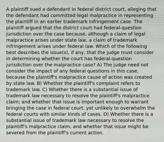 A plaintiff sued a defendant in federal district court, alleging that the defendant had committed legal malpractice in representing the plaintiff in an earlier trademark infringement case. The plaintiff argued that the district court had federal-question jurisdiction over the case because, although a claim of legal malpractice arises under state law, a claim of trademark infringement arises under federal law. Which of the following best describes the issue(s), if any, that the judge must consider in determining whether the court has federal-question jurisdiction over the malpractice case? A) The judge need not consider the impact of any federal questions in this case, because the plaintiff's malpractice cause of action was created by state law. B) Whether the plaintiff's complaint refers to trademark law. C) Whether there is a substantial issue of trademark law necessary to resolve the plaintiff's malpractice claim; and whether that issue is important enough to warrant bringing the case in federal court, yet unlikely to overwhelm the federal courts with similar kinds of cases. D) Whether there is a substantial issue of trademark law necessary to resolve the plaintiff's malpractice claim, and whether that issue might be severed from the plaintiff's current action.