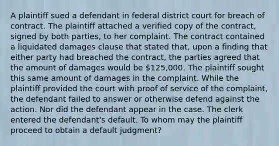 A plaintiff sued a defendant in federal district court for breach of contract. The plaintiff attached a verified copy of the contract, signed by both parties, to her complaint. The contract contained a liquidated damages clause that stated that, upon a finding that either party had breached the contract, the parties agreed that the amount of damages would be 125,000. The plaintiff sought this same amount of damages in the complaint. While the plaintiff provided the court with proof of service of the complaint, the defendant failed to answer or otherwise defend against the action. Nor did the defendant appear in the case. The clerk entered the defendant's default. To whom may the plaintiff proceed to obtain a default judgment?