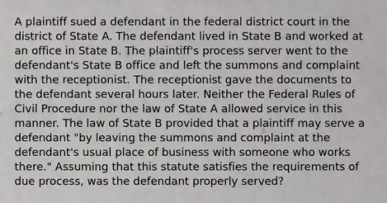 A plaintiff sued a defendant in the federal district court in the district of State A. The defendant lived in State B and worked at an office in State B. The plaintiff's process server went to the defendant's State B office and left the summons and complaint with the receptionist. The receptionist gave the documents to the defendant several hours later. Neither the Federal Rules of Civil Procedure nor the law of State A allowed service in this manner. The law of State B provided that a plaintiff may serve a defendant "by leaving the summons and complaint at the defendant's usual place of business with someone who works there." Assuming that this statute satisfies the requirements of due process, was the defendant properly served?