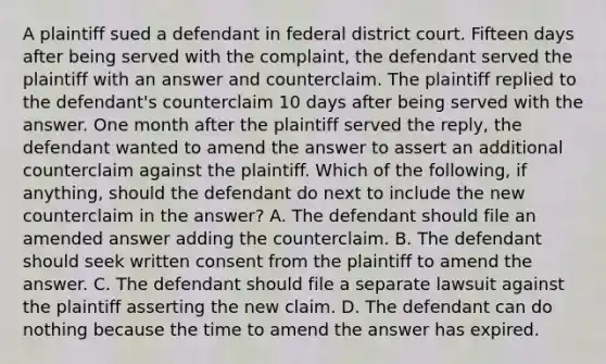 A plaintiff sued a defendant in federal district court. Fifteen days after being served with the complaint, the defendant served the plaintiff with an answer and counterclaim. The plaintiff replied to the defendant's counterclaim 10 days after being served with the answer. One month after the plaintiff served the reply, the defendant wanted to amend the answer to assert an additional counterclaim against the plaintiff. Which of the following, if anything, should the defendant do next to include the new counterclaim in the answer? A. The defendant should file an amended answer adding the counterclaim. B. The defendant should seek written consent from the plaintiff to amend the answer. C. The defendant should file a separate lawsuit against the plaintiff asserting the new claim. D. The defendant can do nothing because the time to amend the answer has expired.