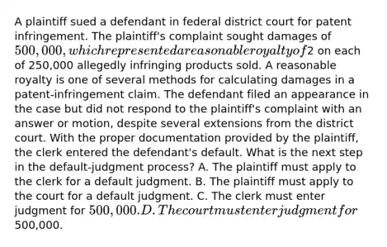 A plaintiff sued a defendant in federal district court for patent infringement. The plaintiff's complaint sought damages of 500,000, which represented a reasonable royalty of2 on each of 250,000 allegedly infringing products sold. A reasonable royalty is one of several methods for calculating damages in a patent-infringement claim. The defendant filed an appearance in the case but did not respond to the plaintiff's complaint with an answer or motion, despite several extensions from the district court. With the proper documentation provided by the plaintiff, the clerk entered the defendant's default. What is the next step in the default-judgment process? A. The plaintiff must apply to the clerk for a default judgment. B. The plaintiff must apply to the court for a default judgment. C. The clerk must enter judgment for 500,000. D. The court must enter judgment for500,000.