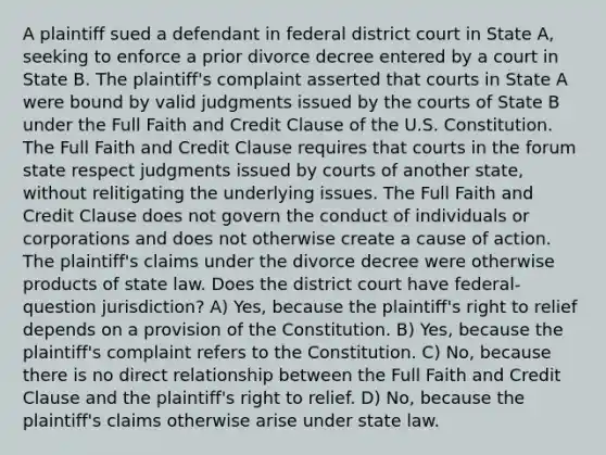 A plaintiff sued a defendant in federal district court in State A, seeking to enforce a prior divorce decree entered by a court in State B. The plaintiff's complaint asserted that courts in State A were bound by valid judgments issued by the courts of State B under the Full Faith and Credit Clause of the U.S. Constitution. The Full Faith and Credit Clause requires that courts in the forum state respect judgments issued by courts of another state, without relitigating the underlying issues. The Full Faith and Credit Clause does not govern the conduct of individuals or corporations and does not otherwise create a cause of action. The plaintiff's claims under the divorce decree were otherwise products of state law. Does the district court have federal-question jurisdiction? A) Yes, because the plaintiff's right to relief depends on a provision of the Constitution. B) Yes, because the plaintiff's complaint refers to the Constitution. C) No, because there is no direct relationship between the Full Faith and Credit Clause and the plaintiff's right to relief. D) No, because the plaintiff's claims otherwise arise under state law.