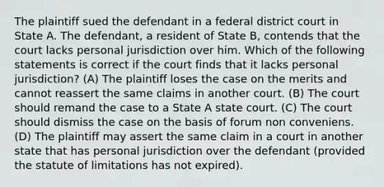 The plaintiff sued the defendant in a federal district court in State A. The defendant, a resident of State B, contends that the court lacks personal jurisdiction over him. Which of the following statements is correct if the court finds that it lacks personal jurisdiction? (A) The plaintiff loses the case on the merits and cannot reassert the same claims in another court. (B) The court should remand the case to a State A state court. (C) The court should dismiss the case on the basis of forum non conveniens. (D) The plaintiff may assert the same claim in a court in another state that has personal jurisdiction over the defendant (provided the statute of limitations has not expired).