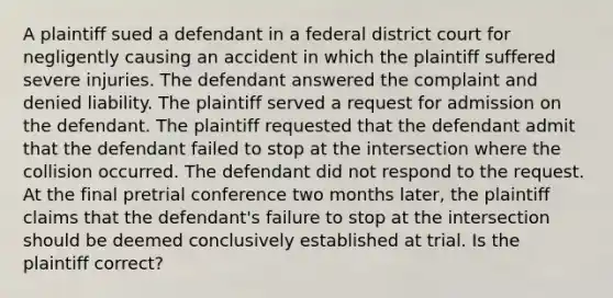 A plaintiff sued a defendant in a federal district court for negligently causing an accident in which the plaintiff suffered severe injuries. The defendant answered the complaint and denied liability. The plaintiff served a request for admission on the defendant. The plaintiff requested that the defendant admit that the defendant failed to stop at the intersection where the collision occurred. The defendant did not respond to the request. At the final pretrial conference two months later, the plaintiff claims that the defendant's failure to stop at the intersection should be deemed conclusively established at trial. Is the plaintiff correct?