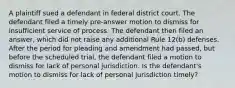 A plaintiff sued a defendant in federal district court. The defendant filed a timely pre-answer motion to dismiss for insufficient service of process. The defendant then filed an answer, which did not raise any additional Rule 12(b) defenses. After the period for pleading and amendment had passed, but before the scheduled trial, the defendant filed a motion to dismiss for lack of personal jurisdiction. Is the defendant's motion to dismiss for lack of personal jurisdiction timely?