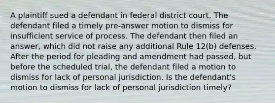 A plaintiff sued a defendant in federal district court. The defendant filed a timely pre-answer motion to dismiss for insufficient service of process. The defendant then filed an answer, which did not raise any additional Rule 12(b) defenses. After the period for pleading and amendment had passed, but before the scheduled trial, the defendant filed a motion to dismiss for lack of personal jurisdiction. Is the defendant's motion to dismiss for lack of personal jurisdiction timely?