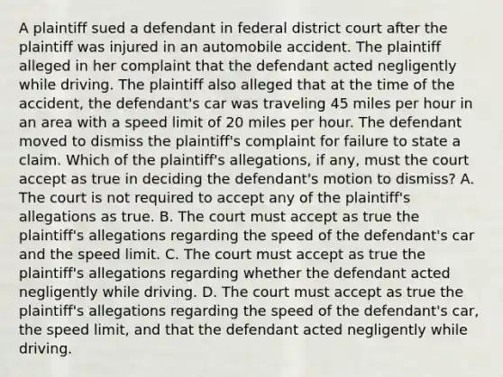 A plaintiff sued a defendant in federal district court after the plaintiff was injured in an automobile accident. The plaintiff alleged in her complaint that the defendant acted negligently while driving. The plaintiff also alleged that at the time of the accident, the defendant's car was traveling 45 miles per hour in an area with a speed limit of 20 miles per hour. The defendant moved to dismiss the plaintiff's complaint for failure to state a claim. Which of the plaintiff's allegations, if any, must the court accept as true in deciding the defendant's motion to dismiss? A. The court is not required to accept any of the plaintiff's allegations as true. B. The court must accept as true the plaintiff's allegations regarding the speed of the defendant's car and the speed limit. C. The court must accept as true the plaintiff's allegations regarding whether the defendant acted negligently while driving. D. The court must accept as true the plaintiff's allegations regarding the speed of the defendant's car, the speed limit, and that the defendant acted negligently while driving.