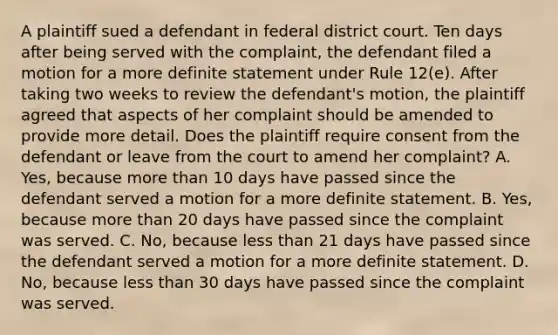 A plaintiff sued a defendant in federal district court. Ten days after being served with the complaint, the defendant filed a motion for a more definite statement under Rule 12(e). After taking two weeks to review the defendant's motion, the plaintiff agreed that aspects of her complaint should be amended to provide more detail. Does the plaintiff require consent from the defendant or leave from the court to amend her complaint? A. Yes, because more than 10 days have passed since the defendant served a motion for a more definite statement. B. Yes, because more than 20 days have passed since the complaint was served. C. No, because less than 21 days have passed since the defendant served a motion for a more definite statement. D. No, because less than 30 days have passed since the complaint was served.