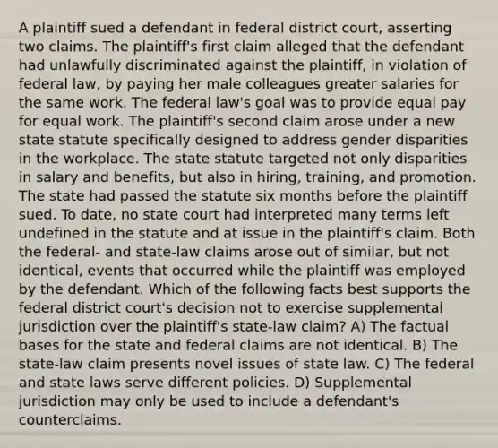 A plaintiff sued a defendant in federal district court, asserting two claims. The plaintiff's first claim alleged that the defendant had unlawfully discriminated against the plaintiff, in violation of federal law, by paying her male colleagues greater salaries for the same work. The federal law's goal was to provide equal pay for equal work. The plaintiff's second claim arose under a new state statute specifically designed to address gender disparities in the workplace. The state statute targeted not only disparities in salary and benefits, but also in hiring, training, and promotion. The state had passed the statute six months before the plaintiff sued. To date, no state court had interpreted many terms left undefined in the statute and at issue in the plaintiff's claim. Both the federal- and state-law claims arose out of similar, but not identical, events that occurred while the plaintiff was employed by the defendant. Which of the following facts best supports the federal district court's decision not to exercise supplemental jurisdiction over the plaintiff's state-law claim? A) The factual bases for the state and federal claims are not identical. B) The state-law claim presents novel issues of state law. C) The federal and state laws serve different policies. D) Supplemental jurisdiction may only be used to include a defendant's counterclaims.