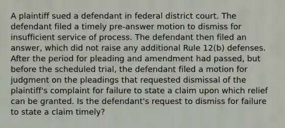 A plaintiff sued a defendant in federal district court. The defendant filed a timely pre-answer motion to dismiss for insufficient service of process. The defendant then filed an answer, which did not raise any additional Rule 12(b) defenses. After the period for pleading and amendment had passed, but before the scheduled trial, the defendant filed a motion for judgment on the pleadings that requested dismissal of the plaintiff's complaint for failure to state a claim upon which relief can be granted. Is the defendant's request to dismiss for failure to state a claim timely?