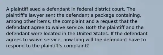 A plaintiff sued a defendant in federal district court. The plaintiff's lawyer sent the defendant a package containing, among other items, the complaint and a request that the defendant agree to waive service. Both the plaintiff and the defendant were located in the United States. If the defendant agrees to waive service, how long will the defendant have to respond to the plaintiff's complaint?