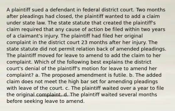 A plaintiff sued a defendant in federal district court. Two months after pleadings had closed, the plaintiff wanted to add a claim under state law. The state statute that created the plaintiff's claim required that any cause of action be filed within two years of a claimant's injury. The plaintiff had filed her original complaint in the district court 23 months after her injury. The state statute did not permit relation back of amended pleadings. The plaintiff moved for leave to amend to add the claim to her complaint. Which of the following best explains the district court's denial of the plaintiff's motion for leave to amend her complaint? a. The proposed amendment is futile. b. The added claim does not meet the high bar set for amending pleadings with leave of the court. c. The plaintiff waited over a year to file the original complaint. d. The plaintiff waited several months before seeking leave to amend.