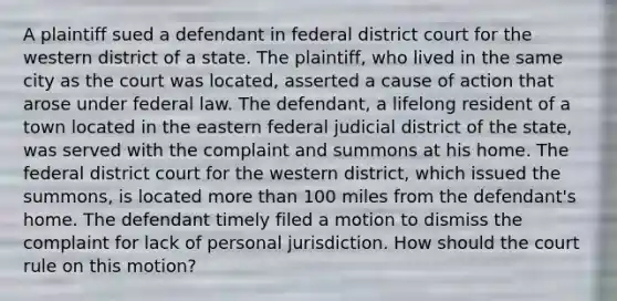 A plaintiff sued a defendant in federal district court for the western district of a state. The plaintiff, who lived in the same city as the court was located, asserted a cause of action that arose under federal law. The defendant, a lifelong resident of a town located in the eastern federal judicial district of the state, was served with the complaint and summons at his home. The federal district court for the western district, which issued the summons, is located more than 100 miles from the defendant's home. The defendant timely filed a motion to dismiss the complaint for lack of personal jurisdiction. How should the court rule on this motion?