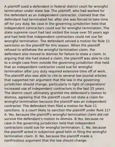 A plaintiff sued a defendant in federal district court for wrongful termination under state law. The plaintiff, who had worked for the defendant as an independent contractor, claimed that the defendant had terminated her after she was forced to take time off for jury duty. No case in the governing jurisdiction held that independent contractors could sue for wrongful termination. The state supreme court had last visited the issue over 50 years ago and had held that independent contractors could not sue for wrongful termination. The defendant served a motion for Rule 11 sanctions on the plaintiff for this reason. When the plaintiff refused to withdraw the wrongful termination claim, the defendant also moved to dismiss for failure to state a claim. In arguing that she had stated a claim, the plaintiff was able to cite to a single case from outside the governing jurisdiction that held that an independent contractor could sue for wrongful termination after jury duty required extensive time off of work. The plaintiff also was able to cite to several law journal articles that supported her argument that the law in the governing jurisdiction should change, particularly in light of corporations' increased use of independent contractors in the last 25 years. The district court ultimately granted the defendant's motion to dismiss, agreeing that the plaintiff could not state a claim for wrongful termination because the plaintiff was an independent contractor. The defendant then filed a motion for Rule 11 sanctions. Is a court likely to sanction the plaintiff under Rule 11? A. Yes, because the plaintiff's wrongful termination claim did not survive the defendant's motion to dismiss. B.Yes, because no case in the governing jurisdiction held that independent contractors could sue for wrongful termination. C. No, because the plaintiff acted in subjective good faith in filing the wrongful termination claim. D. No, because the plaintiff made a nonfrivolous argument that the law should change.