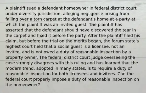 A plaintiff sued a defendant homeowner in federal district court under diversity jurisdiction, alleging negligence arising from falling over a torn carpet at the defendant's home at a party at which the plaintiff was an invited guest. The plaintiff has asserted that the defendant should have discovered the tear in the carpet and fixed it before the party. After the plaintiff filed his claim, but before the trial on the merits began, the forum state's highest court held that a social guest is a licensee, not an invitee, and is not owed a duty of reasonable inspection by a property owner. The federal district court judge overseeing the case strongly disagrees with this ruling and has learned that the modern trend, adopted in many states, is to require a duty of reasonable inspection for both licensees and invitees. Can the federal court properly impose a duty of reasonable inspection on the homeowner?