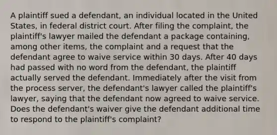 A plaintiff sued a defendant, an individual located in the United States, in federal district court. After filing the complaint, the plaintiff's lawyer mailed the defendant a package containing, among other items, the complaint and a request that the defendant agree to waive service within 30 days. After 40 days had passed with no word from the defendant, the plaintiff actually served the defendant. Immediately after the visit from the process server, the defendant's lawyer called the plaintiff's lawyer, saying that the defendant now agreed to waive service. Does the defendant's waiver give the defendant additional time to respond to the plaintiff's complaint?