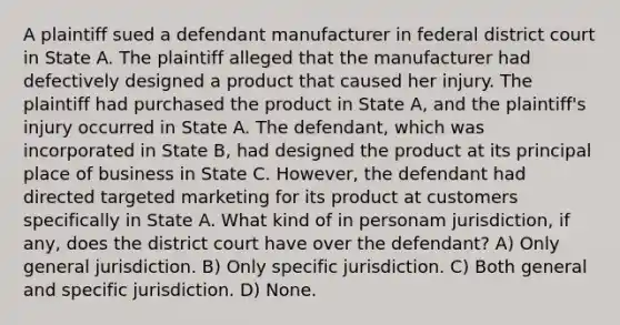 A plaintiff sued a defendant manufacturer in federal district court in State A. The plaintiff alleged that the manufacturer had defectively designed a product that caused her injury. The plaintiff had purchased the product in State A, and the plaintiff's injury occurred in State A. The defendant, which was incorporated in State B, had designed the product at its principal place of business in State C. However, the defendant had directed targeted marketing for its product at customers specifically in State A. What kind of in personam jurisdiction, if any, does the district court have over the defendant? A) Only general jurisdiction. B) Only specific jurisdiction. C) Both general and specific jurisdiction. D) None.