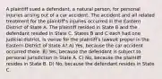 A plaintiff sued a defendant, a natural person, for personal injuries arising out of a car accident. The accident and all related treatment for the plaintiff's injuries occurred in the Eastern District of State A. The plaintiff resided in State B and the defendant resided in State C. States B and C each had one judicial district. Is venue for the plaintiff's lawsuit proper in the Eastern District of State A? A) Yes, because the car accident occurred there. B) Yes, because the defendant is subject to personal jurisdiction in State A. C) No, because the plaintiff resides in State B. D) No, because the defendant resides in State C.