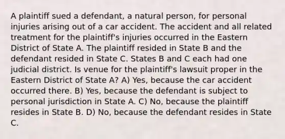 A plaintiff sued a defendant, a natural person, for personal injuries arising out of a car accident. The accident and all related treatment for the plaintiff's injuries occurred in the Eastern District of State A. The plaintiff resided in State B and the defendant resided in State C. States B and C each had one judicial district. Is venue for the plaintiff's lawsuit proper in the Eastern District of State A? A) Yes, because the car accident occurred there. B) Yes, because the defendant is subject to personal jurisdiction in State A. C) No, because the plaintiff resides in State B. D) No, because the defendant resides in State C.