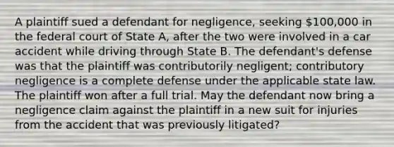 A plaintiff sued a defendant for negligence, seeking 100,000 in the federal court of State A, after the two were involved in a car accident while driving through State B. The defendant's defense was that the plaintiff was contributorily negligent; contributory negligence is a complete defense under the applicable state law. The plaintiff won after a full trial. May the defendant now bring a negligence claim against the plaintiff in a new suit for injuries from the accident that was previously litigated?