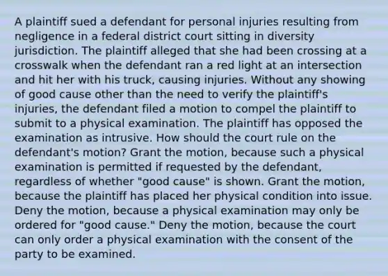 A plaintiff sued a defendant for personal injuries resulting from negligence in a federal district court sitting in diversity jurisdiction. The plaintiff alleged that she had been crossing at a crosswalk when the defendant ran a red light at an intersection and hit her with his truck, causing injuries. Without any showing of good cause other than the need to verify the plaintiff's injuries, the defendant filed a motion to compel the plaintiff to submit to a physical examination. The plaintiff has opposed the examination as intrusive. How should the court rule on the defendant's motion? Grant the motion, because such a physical examination is permitted if requested by the defendant, regardless of whether "good cause" is shown. Grant the motion, because the plaintiff has placed her physical condition into issue. Deny the motion, because a physical examination may only be ordered for "good cause." Deny the motion, because the court can only order a physical examination with the consent of the party to be examined.