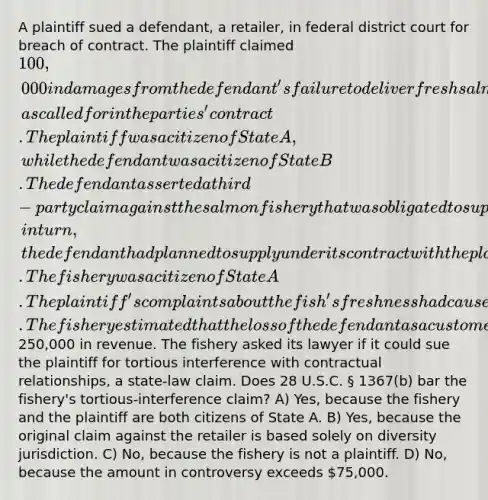 A plaintiff sued a defendant, a retailer, in federal district court for breach of contract. The plaintiff claimed 100,000 in damages from the defendant's failure to deliver fresh salmon, as called for in the parties' contract. The plaintiff was a citizen of State A, while the defendant was a citizen of State B. The defendant asserted a third-party claim against the salmon fishery that was obligated to supply the defendant with fresh salmon which, in turn, the defendant had planned to supply under its contract with the plaintiff. The fishery was a citizen of State A. The plaintiff's complaints about the fish's freshness had caused the fishery to lose the defendant as a customer. The fishery estimated that the loss of the defendant as a customer had cost it at least250,000 in revenue. The fishery asked its lawyer if it could sue the plaintiff for tortious interference with contractual relationships, a state-law claim. Does 28 U.S.C. § 1367(b) bar the fishery's tortious-interference claim? A) Yes, because the fishery and the plaintiff are both citizens of State A. B) Yes, because the original claim against the retailer is based solely on diversity jurisdiction. C) No, because the fishery is not a plaintiff. D) No, because the amount in controversy exceeds 75,000.