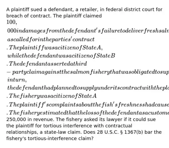 A plaintiff sued a defendant, a retailer, in federal district court for breach of contract. The plaintiff claimed 100,000 in damages from the defendant's failure to deliver fresh salmon, as called for in the parties' contract. The plaintiff was a citizen of State A, while the defendant was a citizen of State B. The defendant asserted a third-party claim against the salmon fishery that was obligated to supply the defendant with fresh salmon which, in turn, the defendant had planned to supply under its contract with the plaintiff. The fishery was a citizen of State A. The plaintiff's complaints about the fish's freshness had caused the fishery to lose the defendant as a customer. The fishery estimated that the loss of the defendant as a customer had cost it at least250,000 in revenue. The fishery asked its lawyer if it could sue the plaintiff for tortious interference with contractual relationships, a state-law claim. Does 28 U.S.C. § 1367(b) bar the fishery's tortious-interference claim?