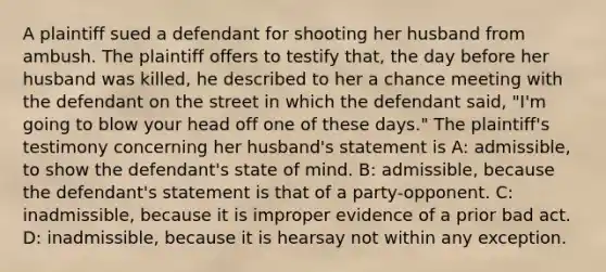 A plaintiff sued a defendant for shooting her husband from ambush. The plaintiff offers to testify that, the day before her husband was killed, he described to her a chance meeting with the defendant on the street in which the defendant said, "I'm going to blow your head off one of these days." The plaintiff's testimony concerning her husband's statement is A: admissible, to show the defendant's state of mind. B: admissible, because the defendant's statement is that of a party-opponent. C: inadmissible, because it is improper evidence of a prior bad act. D: inadmissible, because it is hearsay not within any exception.