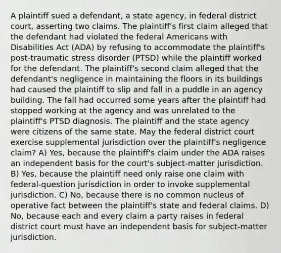 A plaintiff sued a defendant, a state agency, in federal district court, asserting two claims. The plaintiff's first claim alleged that the defendant had violated the federal Americans with Disabilities Act (ADA) by refusing to accommodate the plaintiff's post-traumatic stress disorder (PTSD) while the plaintiff worked for the defendant. The plaintiff's second claim alleged that the defendant's negligence in maintaining the floors in its buildings had caused the plaintiff to slip and fall in a puddle in an agency building. The fall had occurred some years after the plaintiff had stopped working at the agency and was unrelated to the plaintiff's PTSD diagnosis. The plaintiff and the state agency were citizens of the same state. May the federal district court exercise supplemental jurisdiction over the plaintiff's negligence claim? A) Yes, because the plaintiff's claim under the ADA raises an independent basis for the court's subject-matter jurisdiction. B) Yes, because the plaintiff need only raise one claim with federal-question jurisdiction in order to invoke supplemental jurisdiction. C) No, because there is no common nucleus of operative fact between the plaintiff's state and federal claims. D) No, because each and every claim a party raises in federal district court must have an independent basis for subject-matter jurisdiction.